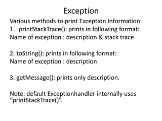 Exception
Various methods to print Exception Information:
1. printStackTrace(): prints in following format:
Name of exception : description & stack trace
2. toString(): prints in following format:
Name of exception : description
3. getMessage(): prints only description.
Note: default Exceptionhandler internally uses
“printStackTrace()”.
 