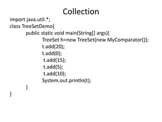 import java.util.*;
class TreeSetDemo{
public static void main(String[] args){
TreeSet h=new TreeSet(new MyComparator());
t.add(20);
t.add(0);
t.add(15);
t.add(5);
t.add(10);
System.out.println(t);
}
}
Collection
 