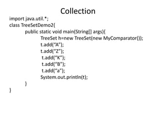 import java.util.*;
class TreeSetDemo2{
public static void main(String[] args){
TreeSet h=new TreeSet(new MyComparator());
t.add(“A”);
t.add(“Z”);
t.add(“K”);
t.add(“B”);
t.add(“a”);
System.out.println(t);
}
}
Collection
 