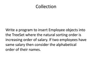 Write a program to insert Employee objects into
the TreeSet where the natural sorting order is
increasing order of salary. If two employees have
same salary then consider the alphabetical
order of their names.
Collection
 