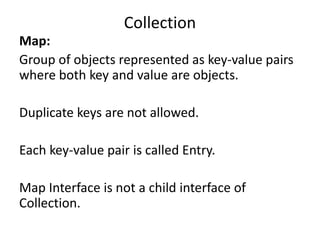 Map:
Group of objects represented as key-value pairs
where both key and value are objects.
Duplicate keys are not allowed.
Each key-value pair is called Entry.
Map Interface is not a child interface of
Collection.
Collection
 