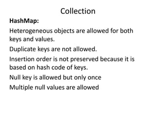HashMap:
Heterogeneous objects are allowed for both
keys and values.
Duplicate keys are not allowed.
Insertion order is not preserved because it is
based on hash code of keys.
Null key is allowed but only once
Multiple null values are allowed
Collection
 