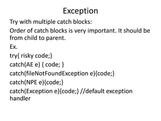 Exception
Try with multiple catch blocks:
Order of catch blocks is very important. It should be
from child to parent.
Ex.
try{ risky code;}
catch(AE e) { code; }
catch(fileNotFoundException e){code;}
catch(NPE e){code;}
catch(Exception e){code;} //default exception
handler
 