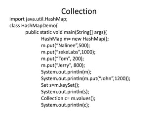 import java.util.HashMap;
class HashMapDemo{
public static void main(String[] args){
HashMap m= new HashMap();
m.put(“Nalinee”,500);
m.put(“zekeLabs”,1000);
m.put(“Tom”, 200);
m.put(“Jerry”, 800);
System.out.println(m);
System.out.println(m.put(“John”,1200));
Set s=m.keySet();
System.out.println(s);
Collection c= m.values();
System.out.println(c);
Collection
 