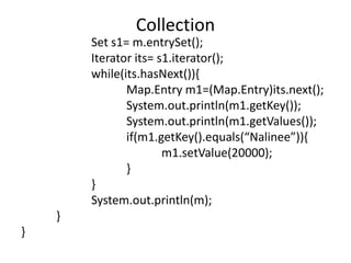 Set s1= m.entrySet();
Iterator its= s1.iterator();
while(its.hasNext()){
Map.Entry m1=(Map.Entry)its.next();
System.out.println(m1.getKey());
System.out.println(m1.getValues());
if(m1.getKey().equals(“Nalinee”)){
m1.setValue(20000);
}
}
System.out.println(m);
}
}
Collection
 