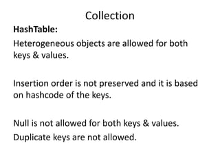 HashTable:
Heterogeneous objects are allowed for both
keys & values.
Insertion order is not preserved and it is based
on hashcode of the keys.
Null is not allowed for both keys & values.
Duplicate keys are not allowed.
Collection
 