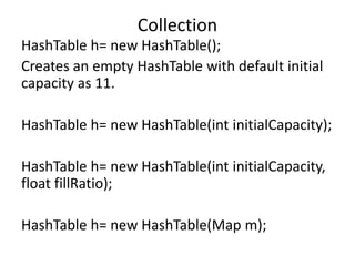 HashTable h= new HashTable();
Creates an empty HashTable with default initial
capacity as 11.
HashTable h= new HashTable(int initialCapacity);
HashTable h= new HashTable(int initialCapacity,
float fillRatio);
HashTable h= new HashTable(Map m);
Collection
 