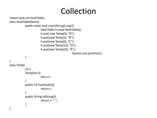 import java.util.HashTable;
class HashTableDemo{
public static void main(String[] args){
HashTable h=new HashTable();
h.put( new Temp(5), “A”);
h.put(new Temp(2), “B”);
h.put(new Temp(6), “C”);
h.put(new Temp(15), “D”);
h.put(new Temp(23), “E”);
System.out.println(m);
}
}
class Temp{
int I;
Temp(int i){
this.i=i;
}
public int hashCode(){
return i;
}
public String toString(){
return i+ “ “;
}
}
Collection
 