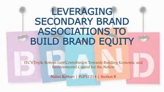 LEVERAGING
SECONDARY BRAND
ASSOCIATIONS TO
BUILD BRAND EQUITY
ITC’s Triple Bottom Line Contribution Towards Building Economic and
Environmental Capital for the Nation
Nalini Kothari | PGP31214 | Section B
 