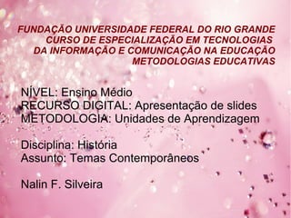 FUNDAÇÃO UNIVERSIDADE FEDERAL DO RIO GRANDE
CURSO DE ESPECIALIZAÇÃO EM TECNOLOGIAS
DA INFORMAÇÃO E COMUNICAÇÃO NA EDUCAÇÃO
METODOLOGIAS EDUCATIVAS
NÍVEL: Ensino Médio
RECURSO DIGITAL: Apresentação de slides
METODOLOGIA: Unidades de Aprendizagem
Disciplina: História
Assunto: Temas Contemporâneos
Nalin F. Silveira
 