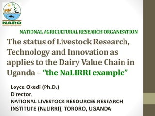 NATIONAL AGRICULTURAL RESEARCH ORGANISATION 
The status of Livestock Research, 
Technology and Innovation as 
applies to the Dairy Value Chain in 
Uganda – “the NaLIRRI example” 
Loyce Okedi (Ph.D.) 
Director, 
NATIONAL LIVESTOCK RESOURCES RESEARCH 
INSTITUTE (NaLIRRI), TORORO, UGANDA 
 