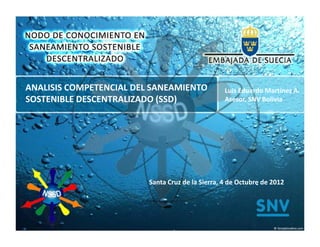 ANALISIS COMPETENCIAL DEL SANEAMIENTO             Luis Eduardo Martínez A.
SOSTENIBLE DESCENTRALIZADO (SSD)                  Asesor, SNV Bolivia




                         Santa Cruz de la Sierra, 4 de Octubre de 2012
 