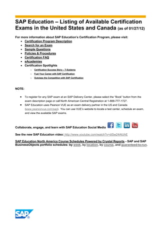 SAP Education – Listing of Available Certification
Exams in the United States and Canada (as of 01/27/12)
For more information about SAP Education’s Certification Program, please visit:
     Certification Program Description
     Search for an Exam
     Sample Questions
     Policies & Procedures
     Certification FAQ
     eAcademies
     Certification Spotlights
            o   Certification Success Story – T-Systems
            o   Fuel Your Career with SAP Certification
            o   Outclass the Competition with SAP Certification




NOTE:

    To register for any SAP exam at an SAP Delivery Center, please select the “Book” button from the
        exam description page or call North American Central Registration at 1-888-777-1727.
       SAP Education uses Pearson VUE as an exam delivery partner in the US and Canada
        (www.pearsonvue.com/sap). You can use VUE’s website to locate a test center, schedule an exam,
        and view the available SAP exams.




Collaborate, engage, and learn with SAP Education Social Media

See the new SAP Education video: http://www.youtube.com/watch?v=diSw24AlUhE

SAP Education North America Course Schedules Powered by Crystal Reports - SAP and SAP
BusinessObjects portfolio schedules: by week, by location, by course, and guaranteed-to-run.
 