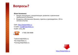 Вопросы?
Юлия Наливкина
• Бизнес-консультант, специализация: развитие и увеличение
прибыльности бизнеса.
• Владелец собственного бизнеса, практик и руководитель с 20-ти
летним опытом.
Сайт: http://HelpInfoBiz.ru
Е-мейл: mail@helpinfobiz.ru
Скайп: Julia_Nal
+7 965 304 4848

*sekret.helpinfobiz.ru
*biz.helpinfobiz.ru
*trening.helpinfobiz.ru

http://HelpInfoBiz.ru

 