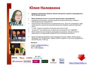 Юлия Наливкина
•

Владелец собственного бизнеса, бизнес-консультант, практик и руководитель с
20-ти летним опытом.

•
•

Юлия Наливкина лично и в качестве организатора и руководителя:
разработала концепции, стратегии развития многих розничных, оптовых и
производственных предприятий;
открыла более 200 магазинов и предприятий услуг, таких как супермаркет, кафе,
салон красоты, розничные магазины различного профиля, крупный торговый
центр;
"с нуля" создала стандарты нескольких розничных сетей;
"упаковала" такую франшизу, как франшиза ювелирной сети "АДАМАС";
Юлия множество раз находила нестандартные решения, которые помогли
компаниям и их владельцам заработать или сэкономить миллионы.

•
•
•
•
•

Юлии Наливкиной доверяют такие компании как Ашан, Nestle, Инком, Вещь!,
Айсберри, ТРЦ "Гагаринский", Адамас, BOSCH и другие, в том числе предприятия
малого бизнеса и start-up.
Контакты:
Е-мейл: mail@HelpInfoBiz.ru
Скайп: Julia_nal
Тел. +7 965 3044848

http://HelpInfoBiz.ru

 
