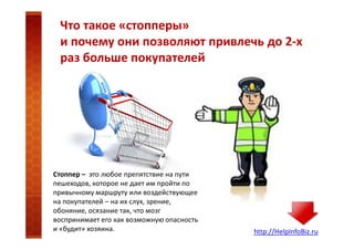 Что такое «стопперы»
и почему они позволяют привлечь до 2-х
раз больше покупателей

Стоппер – это любое препятствие на пути
пешеходов, которое не дает им пройти по
привычному маршруту или воздействующее
на покупателей – на их слух, зрение,
обоняние, осязание так, что мозг
воспринимает его как возможную опасность
и «будит» хозяина.

http://HelpInfoBiz.ru

 