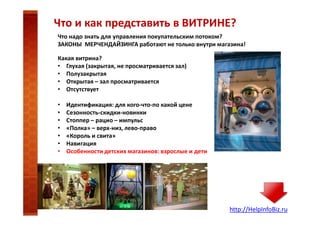 Что и как представить в ВИТРИНЕ?
Что надо знать для управления покупательским потоком?
ЗАКОНЫ МЕРЧЕНДАЙЗИНГА работают не только внутри магазина!
Какая витрина?
• Глухая (закрытая, не просматривается зал)
• Полузакрытая
• Открытая – зал просматривается
• Отсутствует
•
•
•
•
•
•
•

Идентификация: для кого-что-по какой цене
Сезонность-скидки-новинки
Стоппер – рацио – импульс
«Полка» – верх-низ, лево-право
«Король и свита»
Навигация
Особенности детских магазинов: взрослые и дети

http://HelpInfoBiz.ru

 