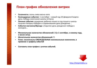План-график обновления витрин
•
•
•
•
•
•
•
•

Сезонность: осень-зима-весна-лето
Календарные события: 1 сентября – новый год-23 февраля-8 мартадень победы-окончание школы-отпуска
Личные события: рождение ребенка-пошел в сад-пошел в школуполучил пятерку-победил в соревновании-день рождения …
События магазина/брэнда: открытие-день рождения-победа в
конкурсе…
Минимальное количество обновлений: 3 (к 1 сентября, к новому году,
к весне-лету).
Желательное количество обновлений: 7.
Плюс: желательны ЕЖЕНЕДЕЛЬНЫЕ минимальные изменения, в
привязке к графику событий
Составить план-график с учетом событий.

http://HelpInfoBiz.ru

 