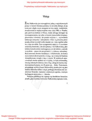 Wstęp
Zofia Nałkowska jest niewątpliwie jedną z najciekawszych
postaci whistorii literatury polskiej i to nie tylko dlatego, że jej
twórczość objęła swym zasięgiem aż trzy epoki: modernizm,
dwudziestolecie międzywojenne oraz czasy PRL-u. Pisarka,
jako pierwsza kobieta w Polsce, miała odwagę domagać się
równouprawnienia, nie tylko w kwestii prawa kobiet do pracy,
głosowania i równości, ale przede wszystkim- wyzwolenia
kobiecego erotyzmu i seksualności. Choć wygłoszony przez
pisarkę referat wywołał wielki skandal, ona sama zupełnie sobie
nic z tego nie robiła. Tym wystąpieniem zapracowała na miano
urodzonej feministki, ado dziś pokutuje mit Nałkowskiej, jako
kobiety konsekwentnie realizującej prawo do miłości, a przede
wszystkim - prawo do przyjemności i rozkoszy seksualnej.
Rozczarowana dwoma nieudanymi małżeństwami, do końca
życia realizowała ten postulat, wikłając się wmniej lub bardziej
skomplikowane związki z mężczyznami. W niektórych opra­
cowaniach można spotkać nawet opinię, że była erotomanką,
niesytą cielesnych rozkoszy messaliną, adroga do kariery mię­
dzywojennych pisarzy wiodła przez jej... łóżko. Tymczasem,
przyglądając się bliżej losom Nałkowskiej, pisarka jawi się jako
kobieta złakniona miłości iciepła, próbująca bezskutecznie zre­
alizować filisterskie marzenie o domowym ognisku, wiernym
kochającym mężczyźnie i... dziecku.
Niniejsza publikacja nie zajmuje się dorobkiem literackim
pisarki, gdyż na temat twórczości Nałkowskiej napisano wiele,
7
http://grzbiet.pl/ksiazki/nalkowska-i-jej-mezczyzni
Przykładowy rozdział książki: Nałkowska i jej mężczyźni
Książki historyczne
Uwaga! Próbka wygenerowana automatycznie, oryginalne wydawnictwo może wyglądać inaczej.
Internetowa księgarnia historyczna Grzbiet.pl
 