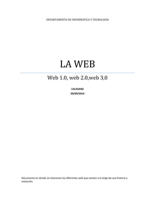 DEPARTAMENTO DE INFORMÁTICA Y TECNOLOGÍA 
LA WEB 
Web 1.0, web 2.0,web 3,0 
CALASANZ 
09/09/2014 
Documento en donde se relacionan las diferentes web que existen a lo largo de una historia y 
evolución. 
 
