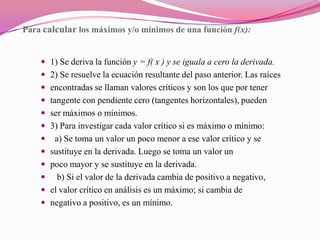Para calcular los máximos y/o mínimos de una función f(x):1) Se deriva la función y = f( x ) y se iguala a cero la derivada.2) Se resuelve la ecuación resultante del paso anterior. Las raícesencontradas se llaman valores críticos y son los que por tenertangente con pendiente cero (tangentes horizontales), puedenser máximos o mínimos.3) Para investigar cada valor crítico si es máximo o mínimo:  a) Se toma un valor un poco menor a ese valor crítico y sesustituye en la derivada. Luego se toma un valor unpoco mayor y se sustituye en la derivada.   b) Si el valor de la derivada cambia de positivo a negativo,el valor crítico en análisis es un máximo; si cambia denegativo a positivo, es un mínimo. 