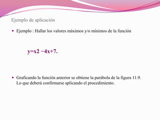 Ejemplo de aplicaciónEjemplo : Hallar los valores máximos y/o mínimos de la función            y=x2 −4x+7.Graficando la función anterior se obtiene la parábola de la figura 11.9. Lo que deberá confirmarse aplicando el procedimiento.