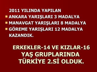 ERKEKLER-14 VE KIZLAR-16  YAŞ GRUPLARINDA  TÜRKİYE 2.Sİ OLDUK. 2011 YILINDA YAPILAN ANKARA YARIŞLARI 3 MADALYA MANAVGAT YARIŞLARI 8 MADALYA GÖREME YARIŞLARI 12 MADALYA KAZANDIK. 