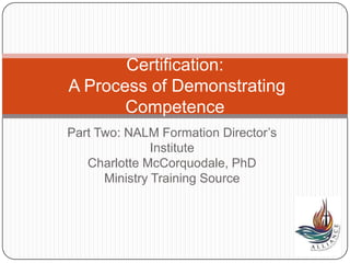 Part Two: NALM Formation Director’s
Institute
Charlotte McCorquodale, PhD
Ministry Training Source
Certification:
A Process of Demonstrating
Competence
 
