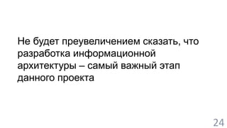 Не будет преувеличением сказать, что 
разработка информационной 
архитектуры – самый важный этап 
данного проекта 
24 
 
