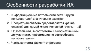 25 
Особенности разработки ИА 
1. Информационные потребности всех 6 групп 
пользователей значительно разнятся 
2. Предметная область представляется крайне 
сложной для самой многочисленной группы – ФЛ 
3. Обязательная, в соответствии с нормативными 
документами, информация не востребована 
пользователями 
4. Часть контента зависит от региона 
 