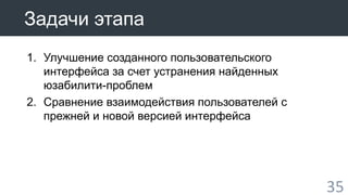 35 
Задачи этапа 
1. Улучшение созданного пользовательского 
интерфейса за счет устранения найденных 
юзабилити-проблем 
2. Сравнение взаимодействия пользователей с 
прежней и новой версией интерфейса 
 