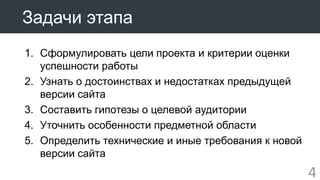 4 
Задачи этапа 
1. Сформулировать цели проекта и критерии оценки 
успешности работы 
2. Узнать о достоинствах и недостатках предыдущей 
версии сайта 
3. Составить гипотезы о целевой аудитории 
4. Уточнить особенности предметной области 
5. Определить технические и иные требования к новой 
версии сайта 
 