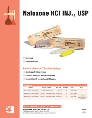 TO PLACE AN ORDER, PLEASE CALL 1-800-423-4136
Naloxone HCl INJ., USP
PRODUCT DELIVERY SYSTEM UNIT SIZE UNITS/BOX NDC # NOTE
Available in:
INTERNATIONAL MEDICATION SYSTEMS, LTD.
1886 Santa Anita Ave., South El Monte, CA 91733
An Amphastar Pharmaceuticals Company | www.ims-limited.com
Bar Coded
Preservative Free
Needleless Prefilled Syringe
Complies with OSHA Needle Safety Laws
Compatible with Luer Activated IV Systems
Rx Only
Naloxone HCI Inj., USP [1mg/mL] Luer-Jet™ Prefilled Syringe 2 mg / 2 mL 10 76329-3369-1
11/13
01-015-05
Benefits of Luer-Jet™ Prefilled Syringe:
Naloxone HCI Inj., USP [1mg/mL] Min-I-Jet™ Fixed Needle Syringe 2 mg / 2 mL 25 76329-1469-5
Naloxone HCI Inj., USP [1mg/mL] Min-I-Jet™ Fixed Needle Syringe 2 mg / 2 mL 10 76329-1469-1 New NDC # and
new Pack Size as of
11/1/2013
 