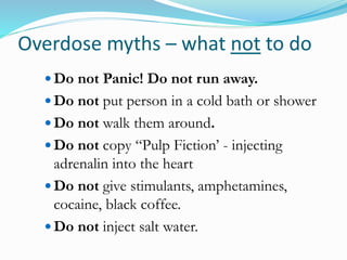 Overdose myths – what not to do 
 Do not Panic! Do not run away. 
 Do not put person in a cold bath or shower 
 Do not walk them around. 
 Do not copy “Pulp Fiction’ - injecting 
adrenalin into the heart 
 Do not give stimulants, amphetamines, 
cocaine, black coffee. 
 Do not inject salt water. 
 