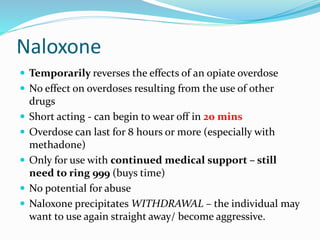 Naloxone 
 Temporarily reverses the effects of an opiate overdose 
 No effect on overdoses resulting from the use of other 
drugs 
 Short acting - can begin to wear off in 20 mins 
 Overdose can last for 8 hours or more (especially with 
methadone) 
 Only for use with continued medical support – still 
need to ring 999 (buys time) 
 No potential for abuse 
 Naloxone precipitates WITHDRAWAL – the individual may 
want to use again straight away/ become aggressive. 
 