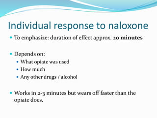 Individual response to naloxone 
 To emphasize: duration of effect approx. 20 minutes 
 Depends on: 
 What opiate was used 
 How much 
 Any other drugs / alcohol 
 Works in 2-3 minutes but wears off faster than the 
opiate does. 
 