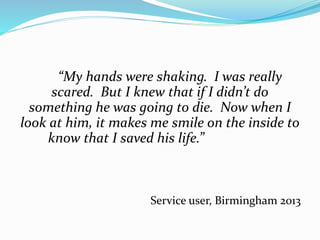 “My hands were shaking. I was really 
scared. But I knew that if I didn’t do 
something he was going to die. Now when I 
look at him, it makes me smile on the inside to 
know that I saved his life.” 
Service user, Birmingham 2013 
 