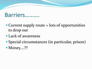 Barriers………. 
Current supply route = lots of opportunities 
to drop out 
 Lack of awareness 
 Special circumstances (in particular, prison) 
 Money….?? 
 