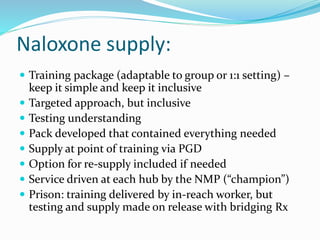 Naloxone supply: 
 Training package (adaptable to group or 1:1 setting) – 
keep it simple and keep it inclusive 
 Targeted approach, but inclusive 
 Testing understanding 
 Pack developed that contained everything needed 
 Supply at point of training via PGD 
 Option for re-supply included if needed 
 Service driven at each hub by the NMP (“champion”) 
 Prison: training delivered by in-reach worker, but 
testing and supply made on release with bridging Rx 
 