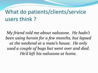 What do patients/clients/service 
users think ? 
My friend told me about naloxone. He hadn’t 
been using heroin for a few months, but lapsed 
at the weekend at a mate’s house. He only 
used a couple of bags but went over and died. 
He’d left his naloxone at home. 
 