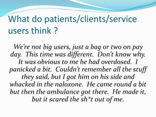 What do patients/clients/service 
users think ? 
We’re not big users, just a bag or two on pay 
day. This time was different. Don’t know why. 
It was obvious to me he had overdosed. I 
panicked a bit. Couldn’t remember all the stuff 
they said, but I got him on his side and 
whacked in the naloxone. He came round a bit 
but then the ambulance got there. He made it, 
but it scared the sh*t out of me. 
 