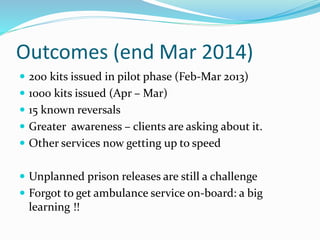 Outcomes (end Mar 2014) 
 200 kits issued in pilot phase (Feb-Mar 2013) 
 1000 kits issued (Apr – Mar) 
 15 known reversals 
 Greater awareness – clients are asking about it. 
 Other services now getting up to speed 
 Unplanned prison releases are still a challenge 
 Forgot to get ambulance service on-board: a big 
learning !! 
 