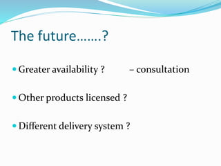 The future…….? 
 Greater availability ? – consultation 
 Other products licensed ? 
 Different delivery system ? 
 