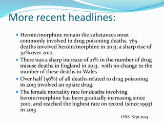 More recent headlines: 
 Heroin/morphine remain the substances most 
commonly involved in drug poisoning deaths. 765 
deaths involved heroin/morphine in 2013; a sharp rise of 
32% over 2012. 
 There was a sharp increase of 21% in the number of drug 
misuse deaths in England in 2013, with no change to the 
number of these deaths in Wales. 
 Over half (56%) of all deaths related to drug poisoning 
in 2013 involved an opiate drug. 
 The female mortality rate for deaths involving 
heroin/morphine has been gradually increasing since 
2010, and reached the highest rate on record (since 1993) 
in 2013 
ONS Sept 2014 
 