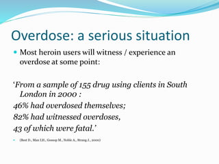 Overdose: a serious situation 
 Most heroin users will witness / experience an 
overdose at some point: 
‘From a sample of 155 drug using clients in South 
London in 2000 : 
46% had overdosed themselves; 
82% had witnessed overdoses, 
43 of which were fatal.’ 
 (Best D., Man LH., GossopM., Noble A., Strang J., 2000) 
 