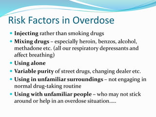 Risk Factors in Overdose 
 Injecting rather than smoking drugs 
 Mixing drugs – especially heroin, benzos, alcohol, 
methadone etc. (all our respiratory depressants and 
affect breathing) 
 Using alone 
 Variable purity of street drugs, changing dealer etc. 
 Using in unfamiliar surroundings – not engaging in 
normal drug-taking routine 
 Using with unfamiliar people – who may not stick 
around or help in an overdose situation….. 
 