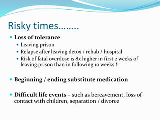 Risky times…….. 
 Loss of tolerance 
 Leaving prison 
 Relapse after leaving detox / rehab / hospital 
 Risk of fatal overdose is 8x higher in first 2 weeks of 
leaving prison than in following 10 weeks !! 
 Beginning / ending substitute medication 
 Difficult life events – such as bereavement, loss of 
contact with children, separation / divorce 
 