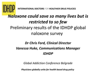 INTERNATIONAL DOCTORS FOR HEALTHIER DRUG POLICIES
Naloxone could save so many lives but is
restricted to so few
Preliminary results of the IDHDP global
naloxone survey
Dr Chris Ford, Clinical Director
Vanessa Huke, Communications Manager
IDHDP
Global Addiction Conference Belgrade
Physicians globally unite for health based drug policy
 