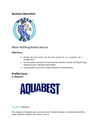 Business Operation
Water RefillingStation Service
Objectives:
 Provide the best water and the best service for our customers for a
cheaper price.
 Increase public awareness of environmental benefits of water refilling (of large
dispensers) over individual water bottles.
 Increase public awareness of health benefits of drinking water.
Profile Cases
A. Domestic
Aquabest Services
The company of Aquabest puts such a premium on total costumer’s satisfaction, they offers
water treatment products and services such as
 
