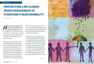 14
NOVEMBER 2022 NALP BULLETIN
GUEST ESSAY
Continued on page 15
PROTECTING LAW CLERKS
FROM HARASSMENT IS
EVERYONE’S RESPONSIBILITY
By Aliza Shatzman
• min read
• Clerks are currently unable to
identify judges with a history of
misconduct.
• The Legal Accountability Project
seeks to remedy this problem.
• A new database helps students
evaluate judges when applying for
clerkships.
AT A GLANCE
7
Howwouldyouavoidjudgeswith
ahistoryofmisconductwhenyou
applyforclerkships?When I pose
this question to law students, they either say,
“I don’t know” or “I’d ask someone.” However,
as my experience illustrates, clerk-to-student
information sharing is inefficient at best;
ineffective at worst.
I decided to speak publicly about my expe-
rience with gender discrimination, harass-
ment, and retaliation during and after my
D.C. Superior Court clerkship for several
reasons. First, I provided written testimony
to support the Judiciary Accountability Act
of 2021 (H.R. 4827/S. 2553), legislation that
would finally extend Title VII protections to
federal judiciary employees, including law
clerks. Second, I aim to empower current and
former clerks to demand safer workplaces.
Third, I want to foster honest dialogue on law
school campuses and in the legal community
about the full range of clerkship experiences
— both positive and negative.
I founded the Legal Accountability Project
this summer with a law school classmate to
correct disparities that I personally endured.
The Legal Accountability Project’s mission is
to ensure that as many law clerks as possible
have positive clerkship experiences, while
extending support and resources to those
who do not. The Legal Accountability Project
is the resource I wish existed when I was a
law student applying for clerkships; a law
clerk facing mistreatment and unsure where
 